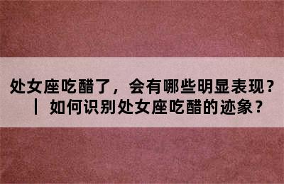 处女座吃醋了，会有哪些明显表现？｜ 如何识别处女座吃醋的迹象？